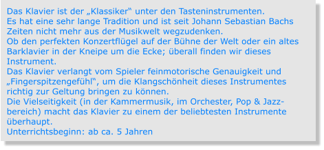 Das Klavier ist der „Klassiker“ unter den Tasteninstrumenten. Es hat eine sehr lange Tradition und ist seit Johann Sebastian Bachs Zeiten nicht mehr aus der Musikwelt wegzudenken. Ob den perfekten Konzertflügel auf der Bühne der Welt oder ein altes Barklavier in der Kneipe um die Ecke; überall finden wir dieses Instrument. Das Klavier verlangt vom Spieler feinmotorische Genauigkeit und „Fingerspitzengefühl“, um die Klangschönheit dieses Instrumentes richtig zur Geltung bringen zu können. Die Vielseitigkeit (in der Kammermusik, im Orchester, Pop & Jazz-bereich) macht das Klavier zu einem der beliebtesten Instrumente überhaupt. Unterrichtsbeginn: ab ca. 5 Jahren