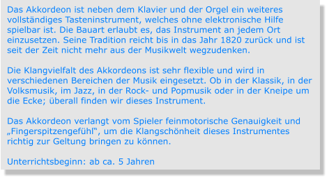 Das Akkordeon ist neben dem Klavier und der Orgel ein weiteres vollständiges Tasteninstrument, welches ohne elektronische Hilfe spielbar ist. Die Bauart erlaubt es, das Instrument an jedem Ort einzusetzen. Seine Tradition reicht bis in das Jahr 1820 zurück und ist seit der Zeit nicht mehr aus der Musikwelt wegzudenken.  Die Klangvielfalt des Akkordeons ist sehr flexible und wird in verschiedenen Bereichen der Musik eingesetzt. Ob in der Klassik, in der Volksmusik, im Jazz, in der Rock- und Popmusik oder in der Kneipe um die Ecke; überall finden wir dieses Instrument.   Das Akkordeon verlangt vom Spieler feinmotorische Genauigkeit und „Fingerspitzengefühl“, um die Klangschönheit dieses Instrumentes richtig zur Geltung bringen zu können.  Unterrichtsbeginn: ab ca. 5 Jahren