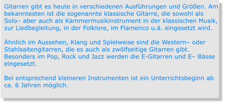 Gitarren gibt es heute in verschiedenen Ausführungen und Größen. Am bekanntesten ist die sogenannte klassische Gitarre, die sowohl als Solo– aber auch als Kammermusikinstrument in der klassischen Musik, zur Liedbegleitung, in der Folklore, im Flamenco u.ä. eingesetzt wird.  Ähnlich im Aussehen, Klang und Spielweise sind die Western– oder Stahlsaitengitarren, die es auch als zwölfseitige Gitarren gibt. Besonders im Pop, Rock und Jazz werden die E-Gitarren und E– Bässe eingesetzt.  Bei entsprechend kleineren Instrumenten ist ein Unterrichtsbeginn ab ca. 6 Jahren möglich.