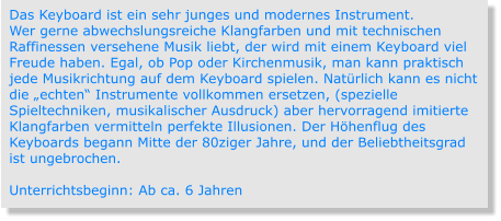 Das Keyboard ist ein sehr junges und modernes Instrument. Wer gerne abwechslungsreiche Klangfarben und mit technischen Raffinessen versehene Musik liebt, der wird mit einem Keyboard viel Freude haben. Egal, ob Pop oder Kirchenmusik, man kann praktisch jede Musikrichtung auf dem Keyboard spielen. Natürlich kann es nicht die „echten“ Instrumente vollkommen ersetzen, (spezielle Spieltechniken, musikalischer Ausdruck) aber hervorragend imitierte Klangfarben vermitteln perfekte Illusionen. Der Höhenflug des Keyboards begann Mitte der 80ziger Jahre, und der Beliebtheitsgrad ist ungebrochen.  Unterrichtsbeginn: Ab ca. 6 Jahren