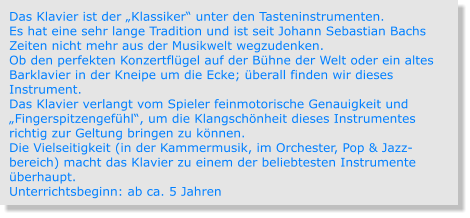 Das Klavier ist der „Klassiker“ unter den Tasteninstrumenten. Es hat eine sehr lange Tradition und ist seit Johann Sebastian Bachs Zeiten nicht mehr aus der Musikwelt wegzudenken. Ob den perfekten Konzertflügel auf der Bühne der Welt oder ein altes Barklavier in der Kneipe um die Ecke; überall finden wir dieses Instrument. Das Klavier verlangt vom Spieler feinmotorische Genauigkeit und „Fingerspitzengefühl“, um die Klangschönheit dieses Instrumentes richtig zur Geltung bringen zu können. Die Vielseitigkeit (in der Kammermusik, im Orchester, Pop & Jazz-bereich) macht das Klavier zu einem der beliebtesten Instrumente überhaupt. Unterrichtsbeginn: ab ca. 5 Jahren