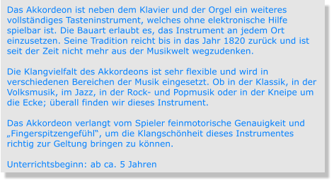 Das Akkordeon ist neben dem Klavier und der Orgel ein weiteres vollständiges Tasteninstrument, welches ohne elektronische Hilfe spielbar ist. Die Bauart erlaubt es, das Instrument an jedem Ort einzusetzen. Seine Tradition reicht bis in das Jahr 1820 zurück und ist seit der Zeit nicht mehr aus der Musikwelt wegzudenken.  Die Klangvielfalt des Akkordeons ist sehr flexible und wird in verschiedenen Bereichen der Musik eingesetzt. Ob in der Klassik, in der Volksmusik, im Jazz, in der Rock- und Popmusik oder in der Kneipe um die Ecke; überall finden wir dieses Instrument.   Das Akkordeon verlangt vom Spieler feinmotorische Genauigkeit und „Fingerspitzengefühl“, um die Klangschönheit dieses Instrumentes richtig zur Geltung bringen zu können.  Unterrichtsbeginn: ab ca. 5 Jahren