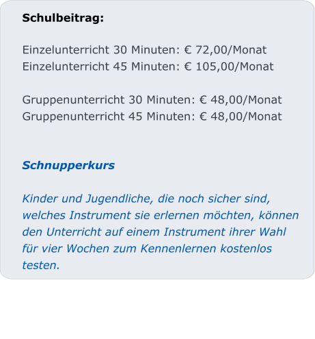 Schulbeitrag:  Einzelunterricht 30 Minuten: € 72,00/Monat Einzelunterricht 45 Minuten: € 105,00/Monat  Gruppenunterricht 30 Minuten: € 48,00/Monat Gruppenunterricht 45 Minuten: € 48,00/Monat   SchnupperkursKinder und Jugendliche, die noch sicher sind, welches Instrument sie erlernen möchten, können den Unterricht auf einem Instrument ihrer Wahl für vier Wochen zum Kennenlernen kostenlos testen.